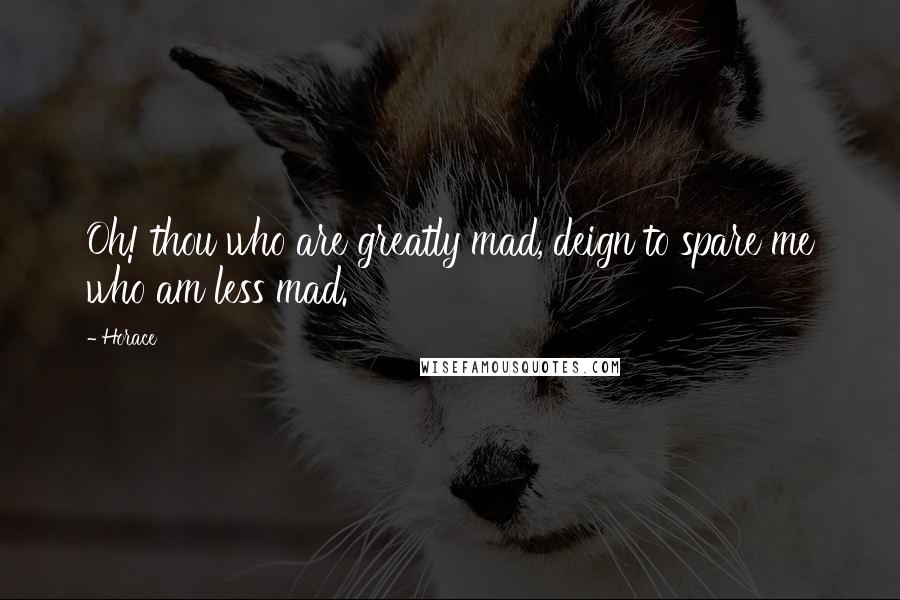 Horace Quotes: Oh! thou who are greatly mad, deign to spare me who am less mad.