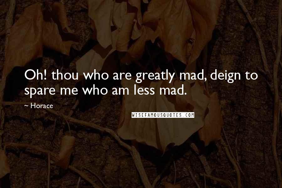 Horace Quotes: Oh! thou who are greatly mad, deign to spare me who am less mad.