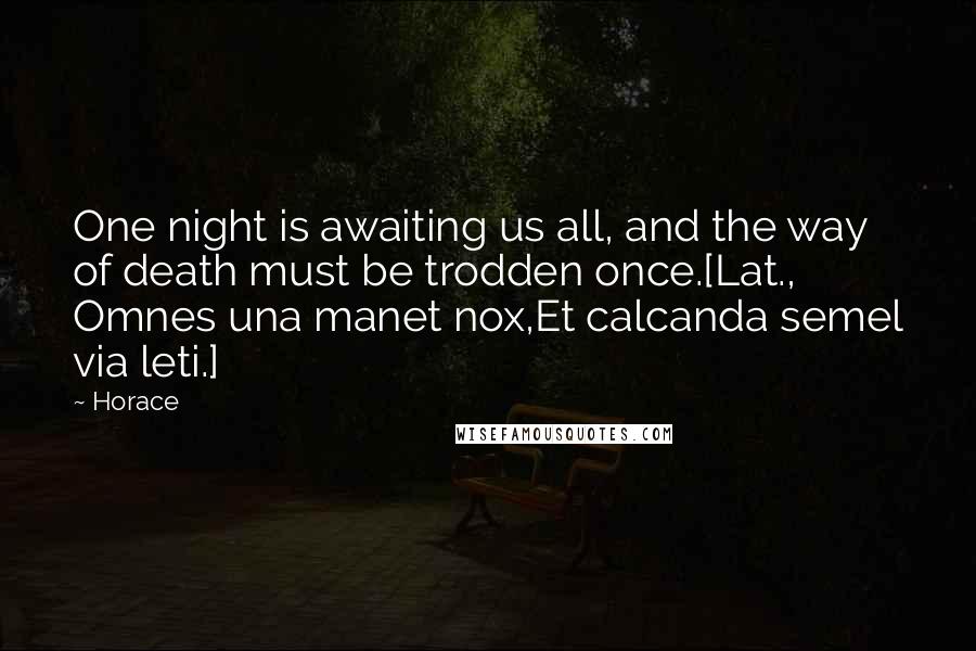 Horace Quotes: One night is awaiting us all, and the way of death must be trodden once.[Lat., Omnes una manet nox,Et calcanda semel via leti.]