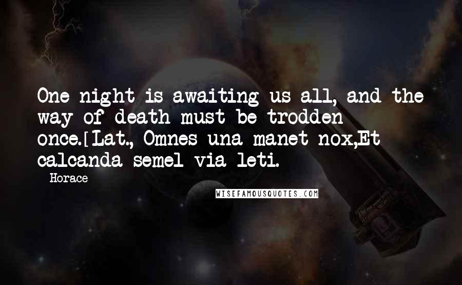 Horace Quotes: One night is awaiting us all, and the way of death must be trodden once.[Lat., Omnes una manet nox,Et calcanda semel via leti.]