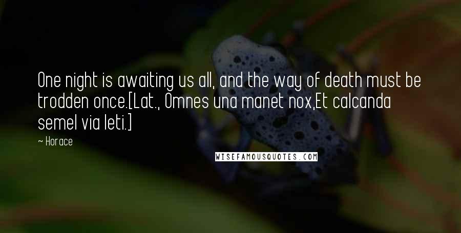 Horace Quotes: One night is awaiting us all, and the way of death must be trodden once.[Lat., Omnes una manet nox,Et calcanda semel via leti.]