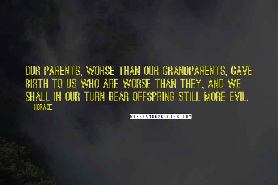 Horace Quotes: Our parents, worse than our grandparents, gave birth to us who are worse than they, and we shall in our turn bear offspring still more evil.