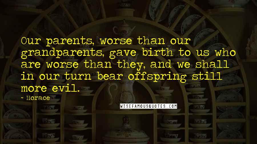 Horace Quotes: Our parents, worse than our grandparents, gave birth to us who are worse than they, and we shall in our turn bear offspring still more evil.