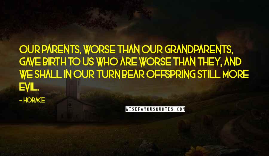 Horace Quotes: Our parents, worse than our grandparents, gave birth to us who are worse than they, and we shall in our turn bear offspring still more evil.