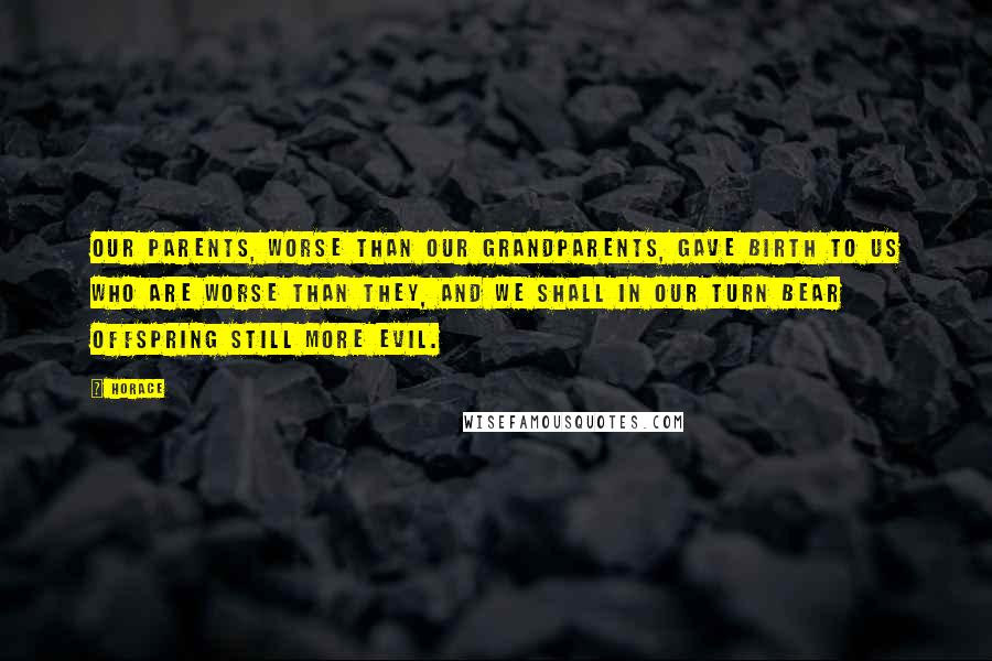 Horace Quotes: Our parents, worse than our grandparents, gave birth to us who are worse than they, and we shall in our turn bear offspring still more evil.