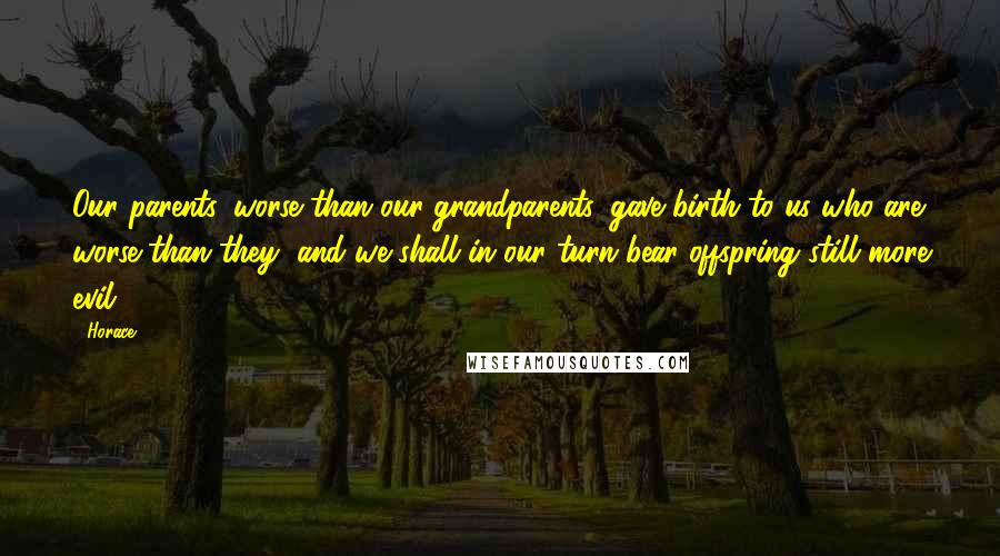 Horace Quotes: Our parents, worse than our grandparents, gave birth to us who are worse than they, and we shall in our turn bear offspring still more evil.