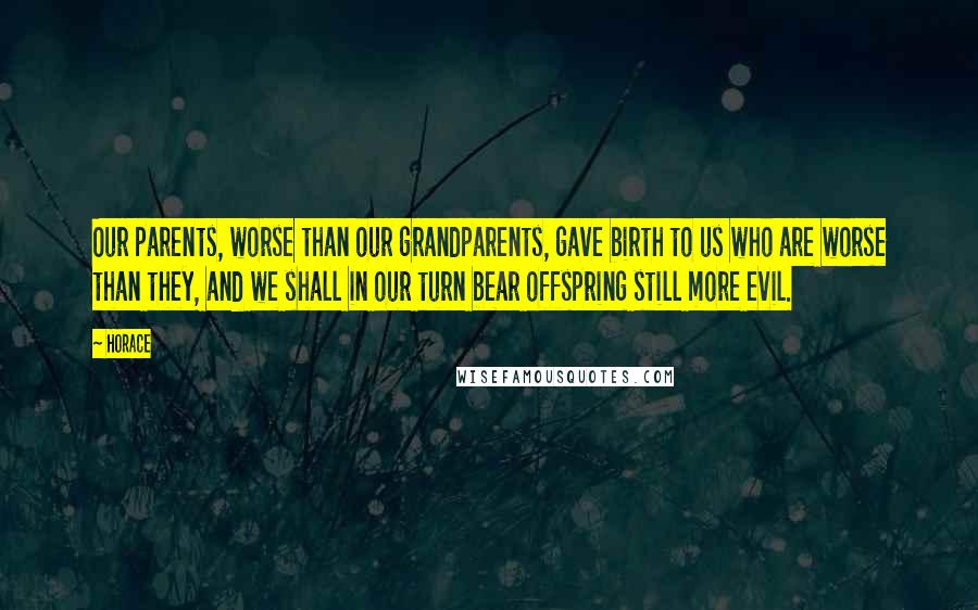 Horace Quotes: Our parents, worse than our grandparents, gave birth to us who are worse than they, and we shall in our turn bear offspring still more evil.