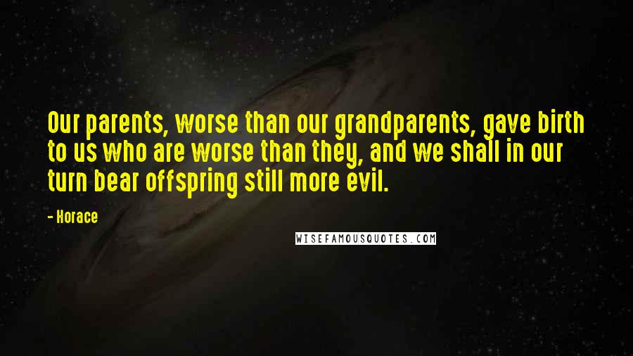 Horace Quotes: Our parents, worse than our grandparents, gave birth to us who are worse than they, and we shall in our turn bear offspring still more evil.