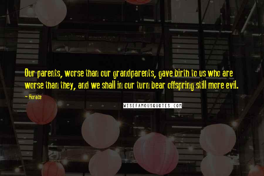 Horace Quotes: Our parents, worse than our grandparents, gave birth to us who are worse than they, and we shall in our turn bear offspring still more evil.