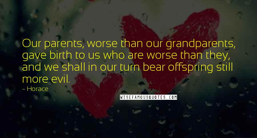 Horace Quotes: Our parents, worse than our grandparents, gave birth to us who are worse than they, and we shall in our turn bear offspring still more evil.
