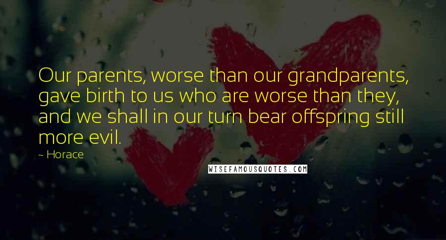 Horace Quotes: Our parents, worse than our grandparents, gave birth to us who are worse than they, and we shall in our turn bear offspring still more evil.