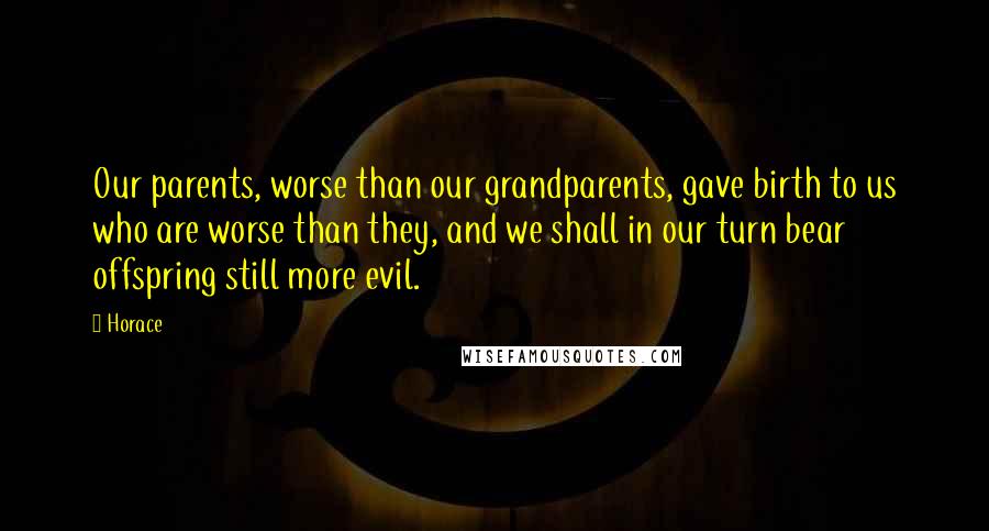 Horace Quotes: Our parents, worse than our grandparents, gave birth to us who are worse than they, and we shall in our turn bear offspring still more evil.
