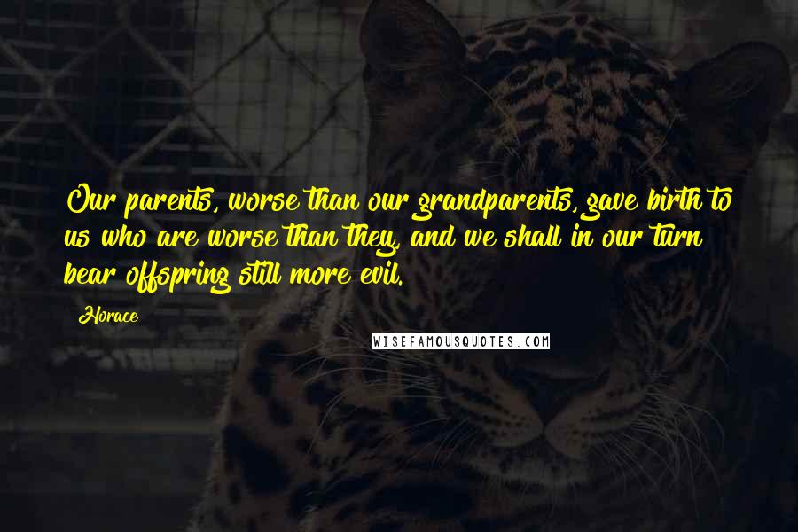 Horace Quotes: Our parents, worse than our grandparents, gave birth to us who are worse than they, and we shall in our turn bear offspring still more evil.