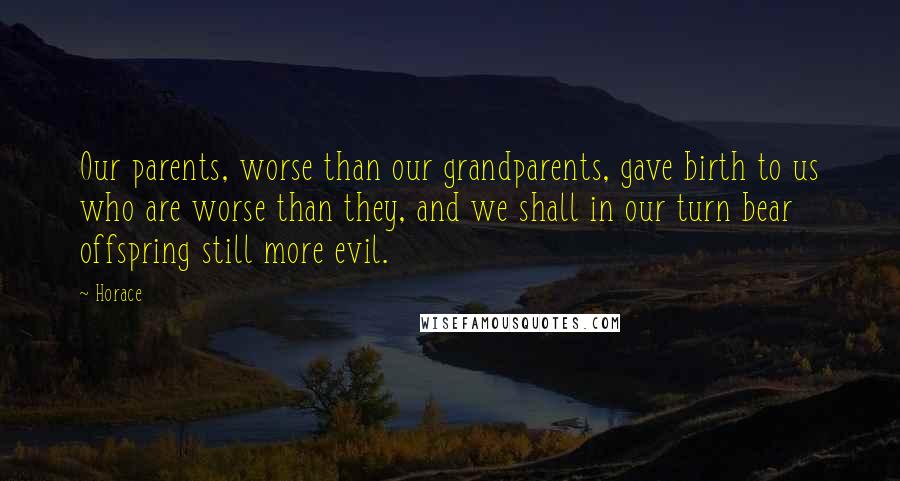 Horace Quotes: Our parents, worse than our grandparents, gave birth to us who are worse than they, and we shall in our turn bear offspring still more evil.