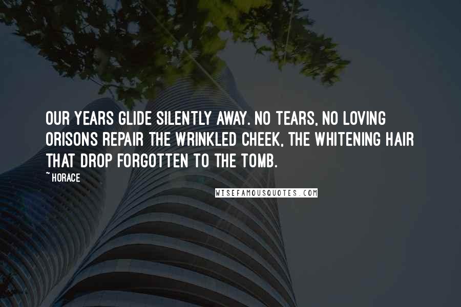 Horace Quotes: Our years Glide silently away. No tears, No loving orisons repair The wrinkled cheek, the whitening hair That drop forgotten to the tomb.