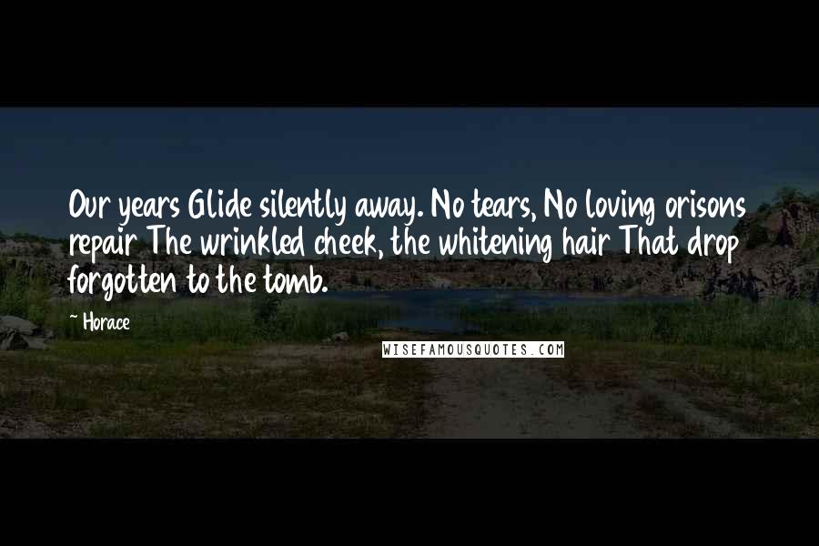 Horace Quotes: Our years Glide silently away. No tears, No loving orisons repair The wrinkled cheek, the whitening hair That drop forgotten to the tomb.