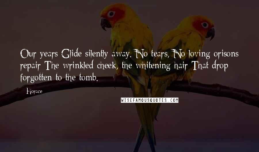 Horace Quotes: Our years Glide silently away. No tears, No loving orisons repair The wrinkled cheek, the whitening hair That drop forgotten to the tomb.