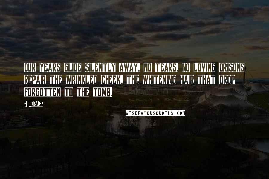 Horace Quotes: Our years Glide silently away. No tears, No loving orisons repair The wrinkled cheek, the whitening hair That drop forgotten to the tomb.