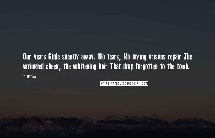 Horace Quotes: Our years Glide silently away. No tears, No loving orisons repair The wrinkled cheek, the whitening hair That drop forgotten to the tomb.