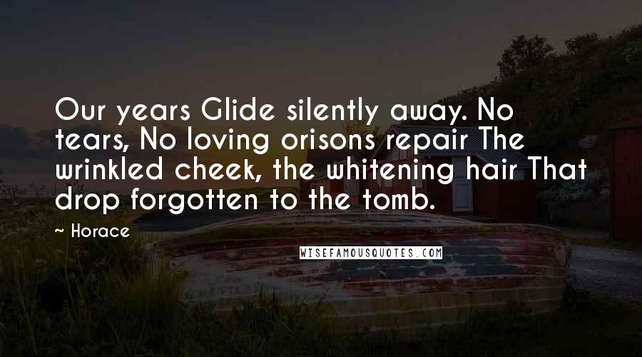 Horace Quotes: Our years Glide silently away. No tears, No loving orisons repair The wrinkled cheek, the whitening hair That drop forgotten to the tomb.