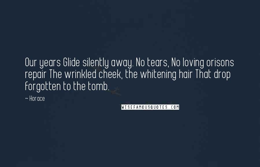 Horace Quotes: Our years Glide silently away. No tears, No loving orisons repair The wrinkled cheek, the whitening hair That drop forgotten to the tomb.