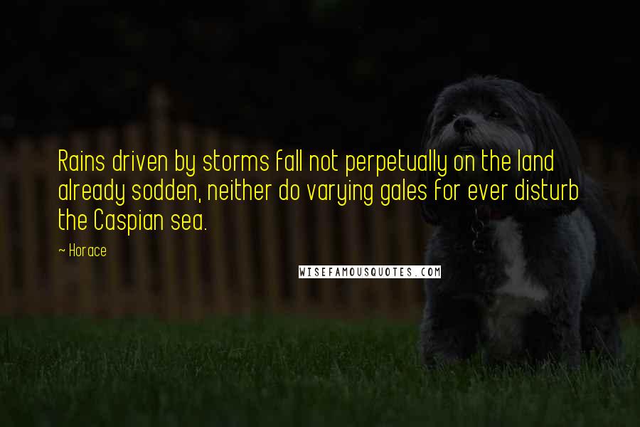 Horace Quotes: Rains driven by storms fall not perpetually on the land already sodden, neither do varying gales for ever disturb the Caspian sea.