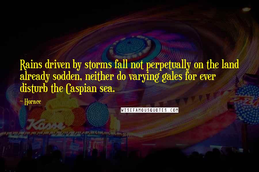Horace Quotes: Rains driven by storms fall not perpetually on the land already sodden, neither do varying gales for ever disturb the Caspian sea.