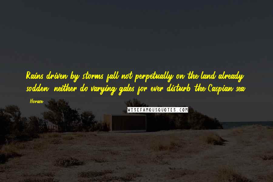 Horace Quotes: Rains driven by storms fall not perpetually on the land already sodden, neither do varying gales for ever disturb the Caspian sea.