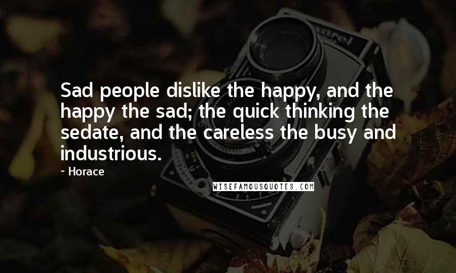 Horace Quotes: Sad people dislike the happy, and the happy the sad; the quick thinking the sedate, and the careless the busy and industrious.