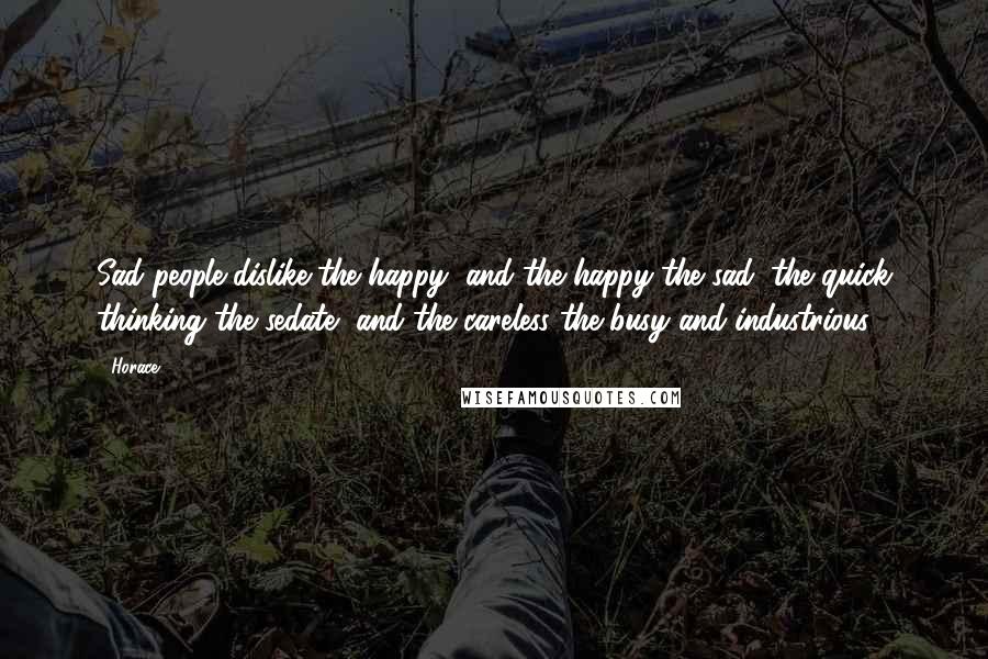 Horace Quotes: Sad people dislike the happy, and the happy the sad; the quick thinking the sedate, and the careless the busy and industrious.
