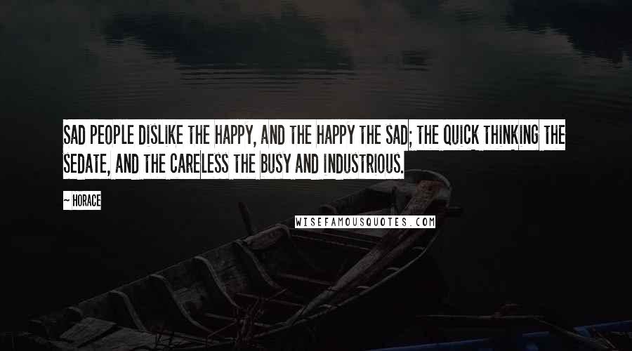 Horace Quotes: Sad people dislike the happy, and the happy the sad; the quick thinking the sedate, and the careless the busy and industrious.