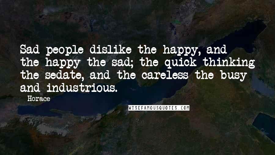 Horace Quotes: Sad people dislike the happy, and the happy the sad; the quick thinking the sedate, and the careless the busy and industrious.