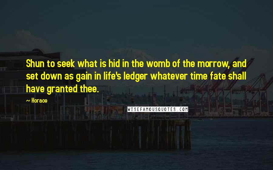 Horace Quotes: Shun to seek what is hid in the womb of the morrow, and set down as gain in life's ledger whatever time fate shall have granted thee.