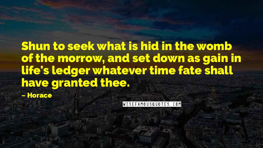 Horace Quotes: Shun to seek what is hid in the womb of the morrow, and set down as gain in life's ledger whatever time fate shall have granted thee.