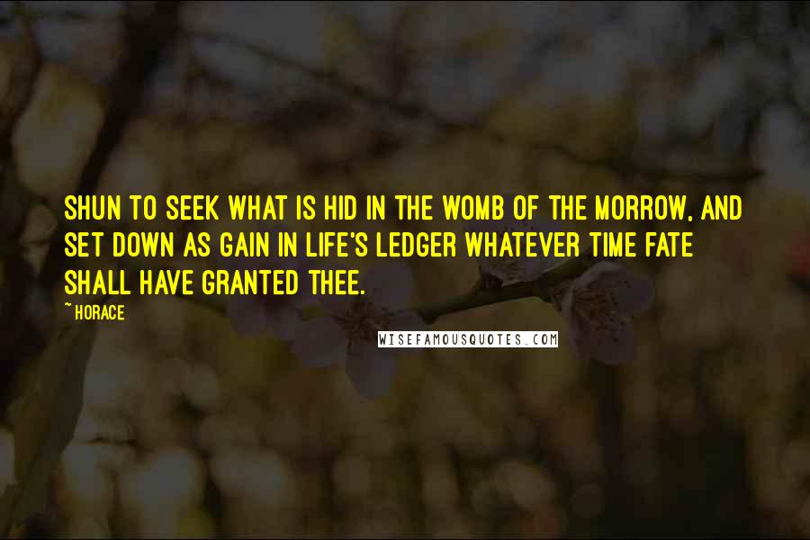 Horace Quotes: Shun to seek what is hid in the womb of the morrow, and set down as gain in life's ledger whatever time fate shall have granted thee.