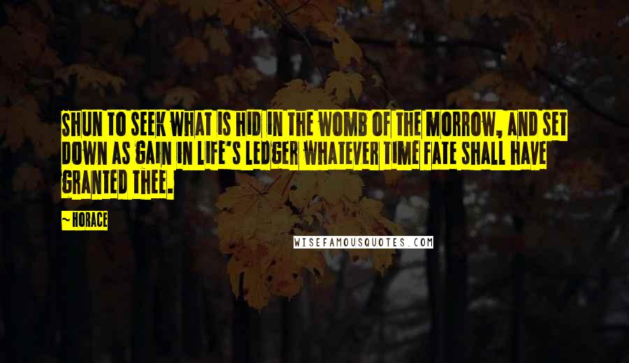 Horace Quotes: Shun to seek what is hid in the womb of the morrow, and set down as gain in life's ledger whatever time fate shall have granted thee.