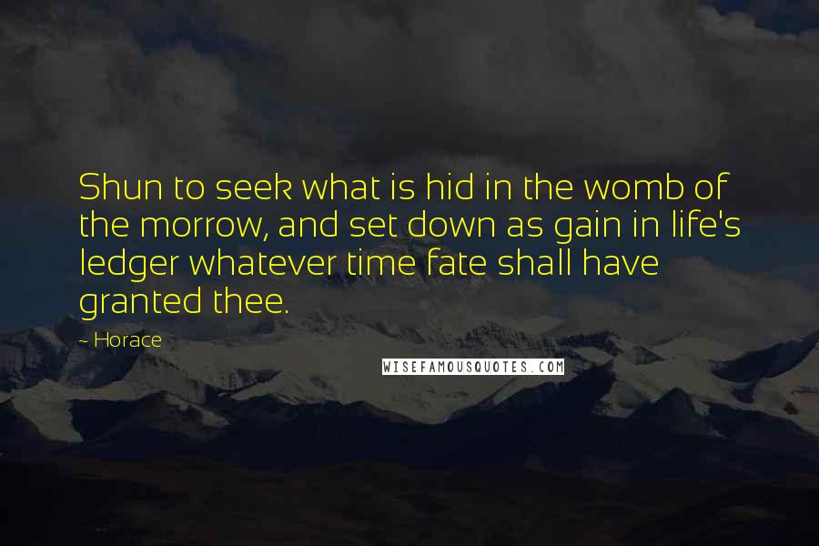 Horace Quotes: Shun to seek what is hid in the womb of the morrow, and set down as gain in life's ledger whatever time fate shall have granted thee.