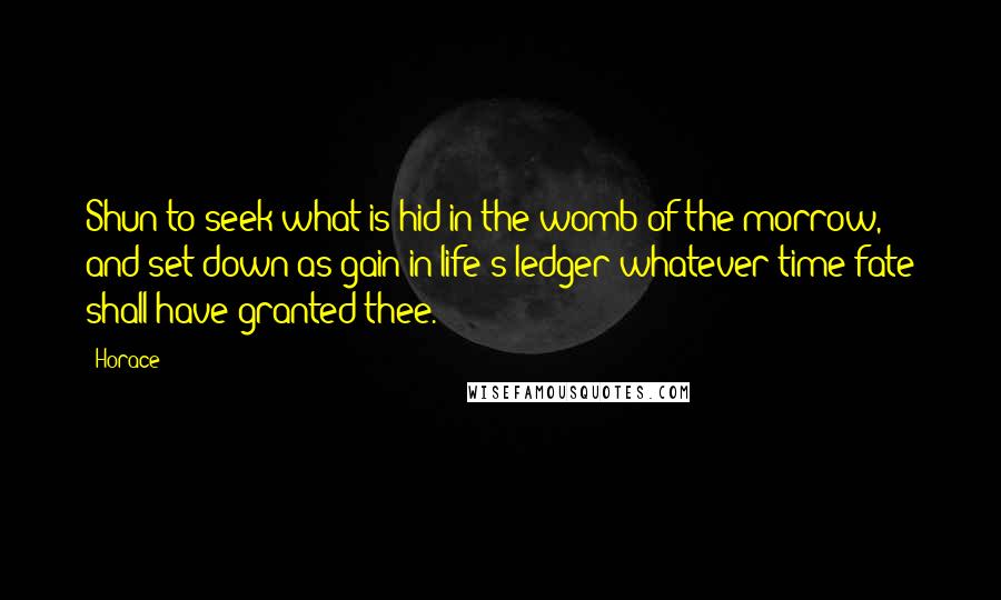 Horace Quotes: Shun to seek what is hid in the womb of the morrow, and set down as gain in life's ledger whatever time fate shall have granted thee.