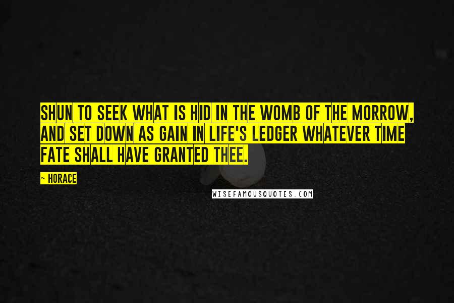 Horace Quotes: Shun to seek what is hid in the womb of the morrow, and set down as gain in life's ledger whatever time fate shall have granted thee.