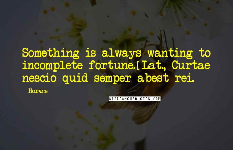 Horace Quotes: Something is always wanting to incomplete fortune.[Lat., Curtae nescio quid semper abest rei.]