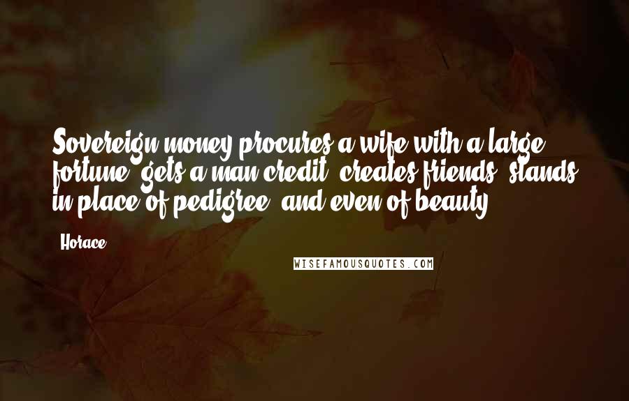 Horace Quotes: Sovereign money procures a wife with a large fortune, gets a man credit, creates friends, stands in place of pedigree, and even of beauty.