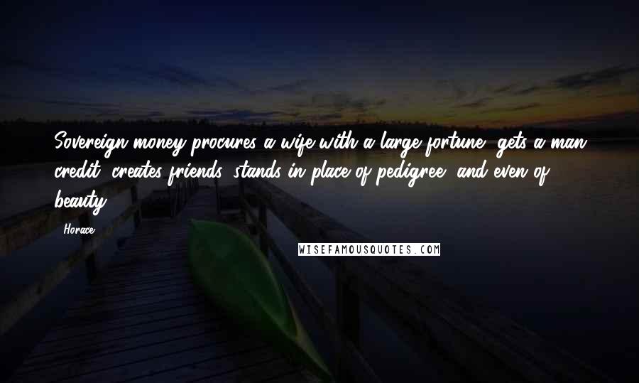 Horace Quotes: Sovereign money procures a wife with a large fortune, gets a man credit, creates friends, stands in place of pedigree, and even of beauty.