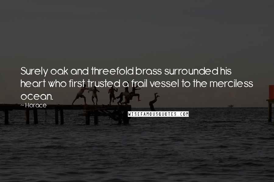 Horace Quotes: Surely oak and threefold brass surrounded his heart who first trusted a frail vessel to the merciless ocean.