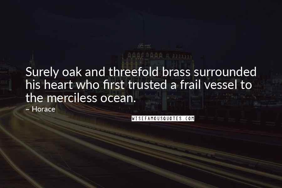 Horace Quotes: Surely oak and threefold brass surrounded his heart who first trusted a frail vessel to the merciless ocean.