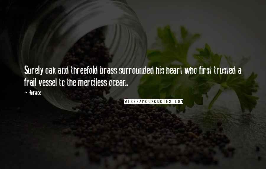 Horace Quotes: Surely oak and threefold brass surrounded his heart who first trusted a frail vessel to the merciless ocean.