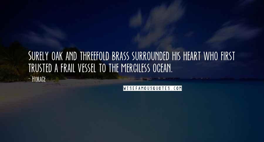 Horace Quotes: Surely oak and threefold brass surrounded his heart who first trusted a frail vessel to the merciless ocean.