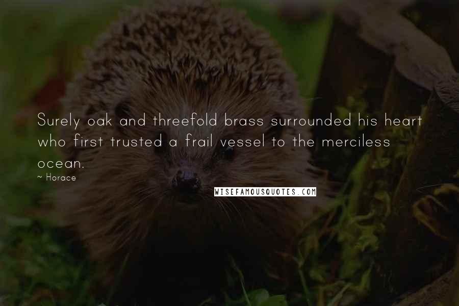 Horace Quotes: Surely oak and threefold brass surrounded his heart who first trusted a frail vessel to the merciless ocean.