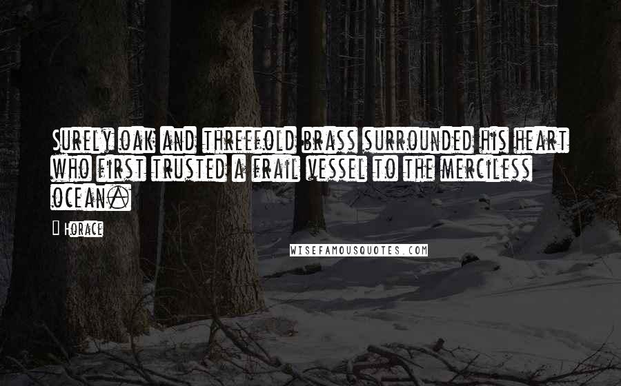 Horace Quotes: Surely oak and threefold brass surrounded his heart who first trusted a frail vessel to the merciless ocean.