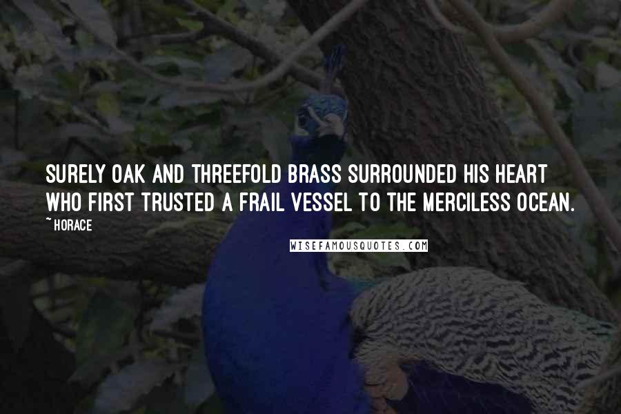 Horace Quotes: Surely oak and threefold brass surrounded his heart who first trusted a frail vessel to the merciless ocean.