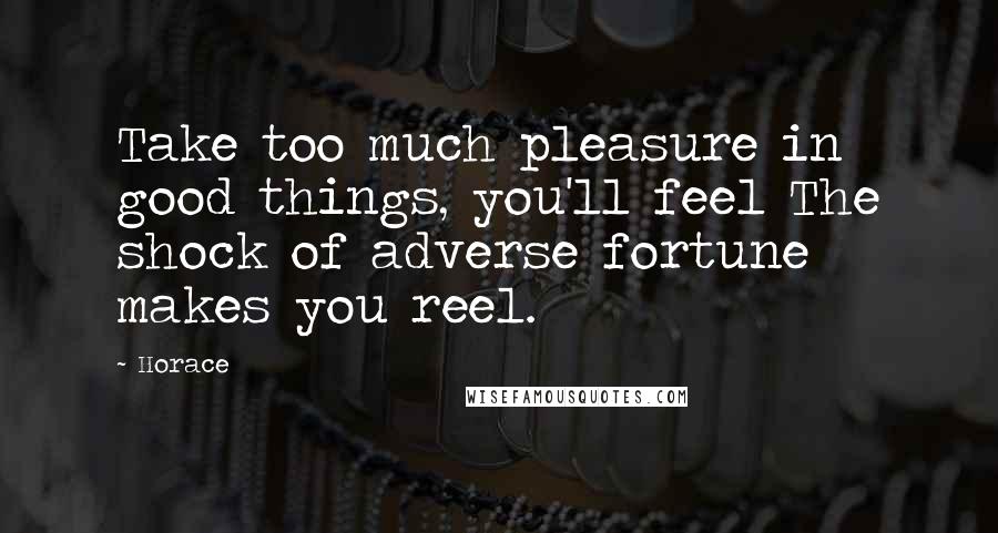 Horace Quotes: Take too much pleasure in good things, you'll feel The shock of adverse fortune makes you reel.